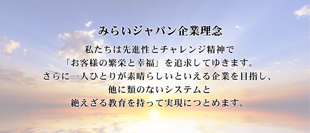 みらいジャパン企業理念 私たちは先進性とチャレンジ精神で 「お客様の繁栄と幸福」を追求してゆきます。 さらに一人ひとりが素晴らしいといえる企業を目指し、 他に類のないシステムと 絶えざる教育を持って実現につとめます。