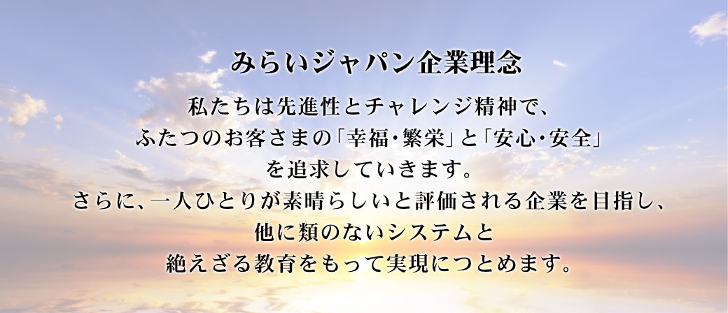 私たちは先進性とチャレンジ精神で、ふたつのお客さまの「幸福・繁栄」と「安心・安全」を追求していきます。さらに、一人ひとりが素晴らしいと評価される企業を目指し、他に類のないシステムと絶えざる教育をもって実現につとめます。